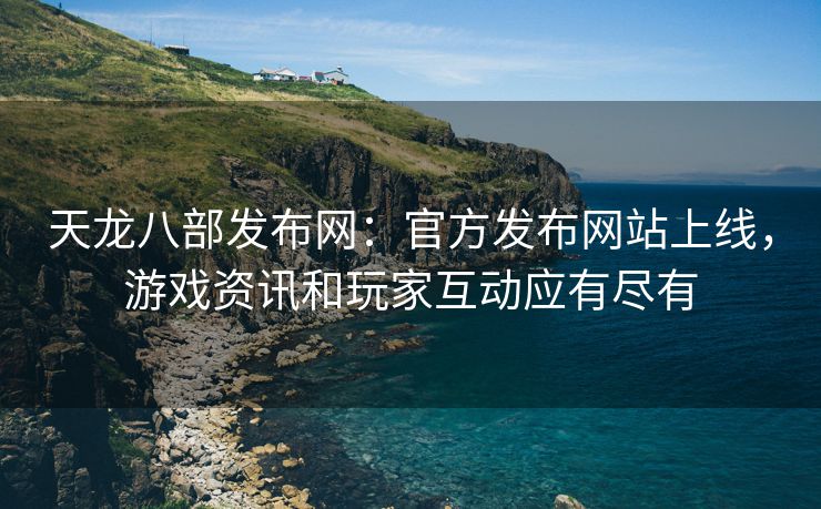 天龙八部发布网：官方发布网站上线，游戏资讯和玩家互动应有尽有